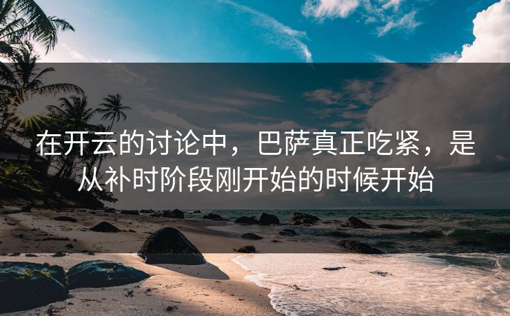 在开云的讨论中，巴萨真正吃紧，是从补时阶段刚开始的时候开始