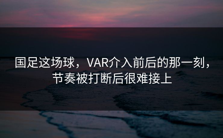 国足这场球，VAR介入前后的那一刻，节奏被打断后很难接上