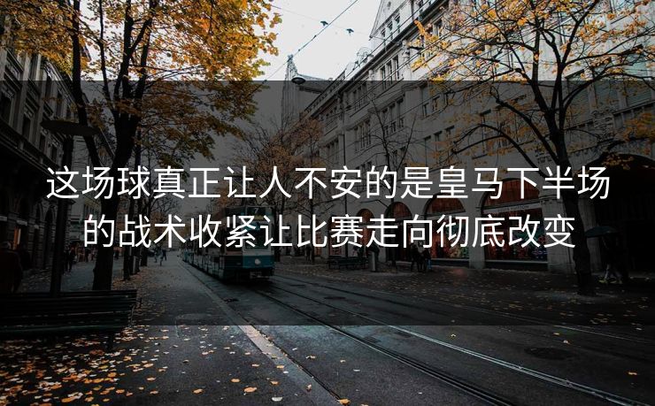 这场球真正让人不安的是皇马下半场的战术收紧让比赛走向彻底改变 这场球真正让人不安的是皇马下半场的战术收紧让比赛走向彻底改变