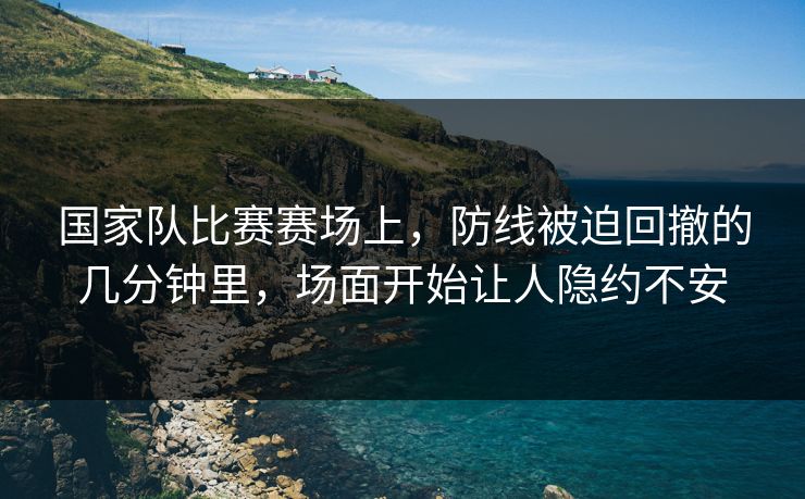 国家队比赛赛场上,防线被迫回撤的几分钟里,场面开始让人隐约不安 国家队比赛赛场上,防线被迫回撤的几分钟里,场面开始让人隐约不安