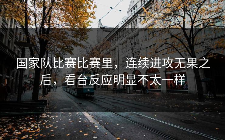 国家队比赛比赛里，连续进攻无果之后，看台反应明显不太一样