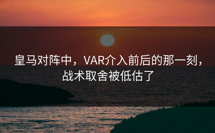 皇马对阵中，VAR介入前后的那一刻，战术取舍被低估了