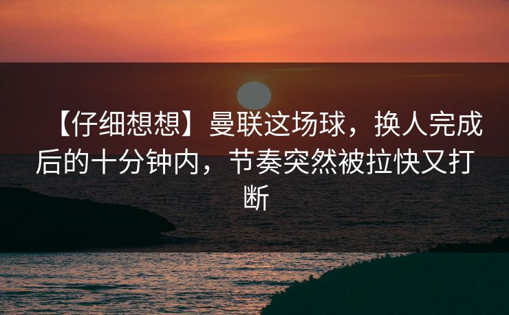 【仔细想想】曼联这场球，换人完成后的十分钟内，节奏突然被拉快又打断