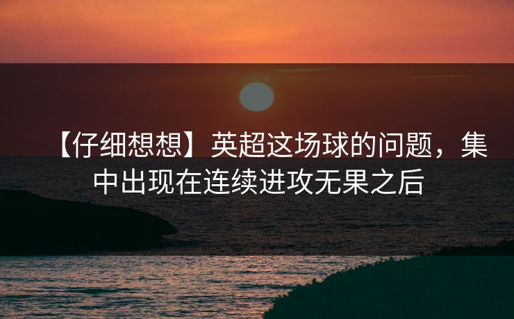 【仔细想想】英超这场球的问题，集中出现在连续进攻无果之后