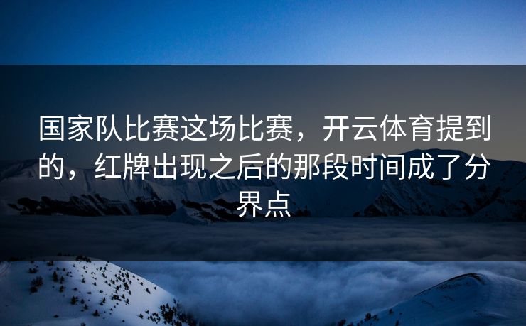国家队比赛这场比赛，开云体育提到的，红牌出现之后的那段时间成了分界点