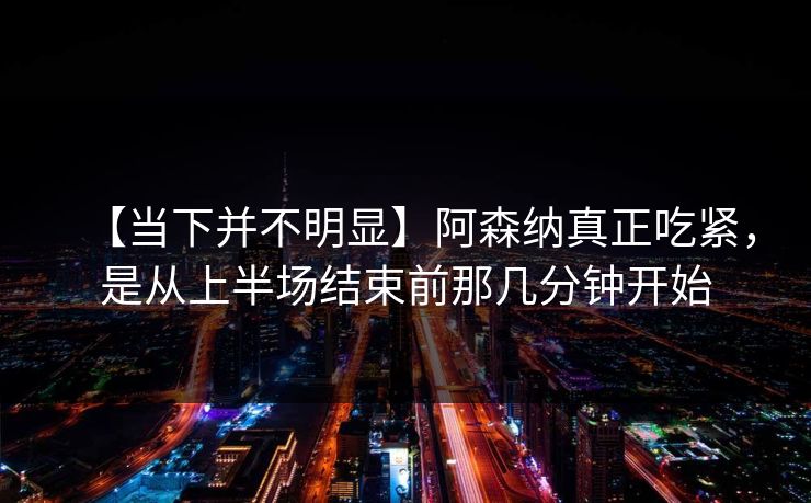 【当下并不明显】阿森纳真正吃紧，是从上半场结束前那几分钟开始