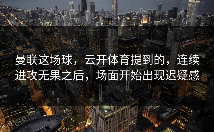 曼联这场球，云开体育提到的，连续进攻无果之后，场面开始出现迟疑感