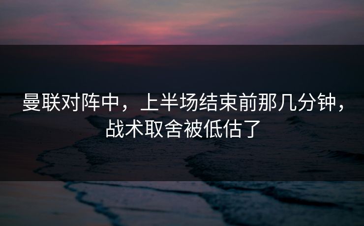 曼联对阵中，上半场结束前那几分钟，战术取舍被低估了