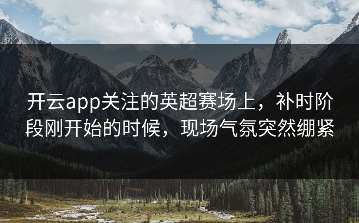 开云app关注的英超赛场上，补时阶段刚开始的时候，现场气氛突然绷紧