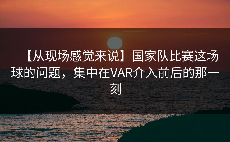 【从现场感觉来说】国家队比赛这场球的问题，集中在VAR介入前后的那一刻