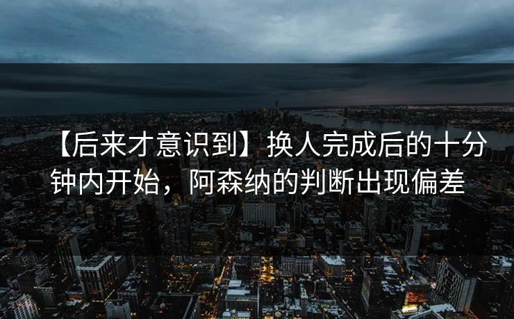 【后来才意识到】换人完成后的十分钟内开始，阿森纳的判断出现偏差