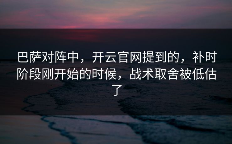 巴萨对阵中，开云官网提到的，补时阶段刚开始的时候，战术取舍被低估了