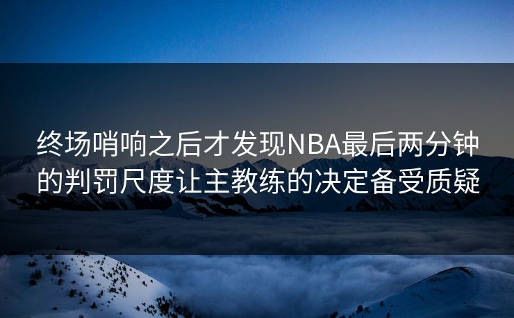 终场哨响之后才发现NBA最后两分钟的判罚尺度让主教练的决定备受质疑