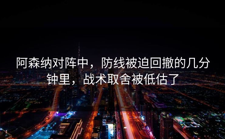 阿森纳对阵中，防线被迫回撤的几分钟里，战术取舍被低估了