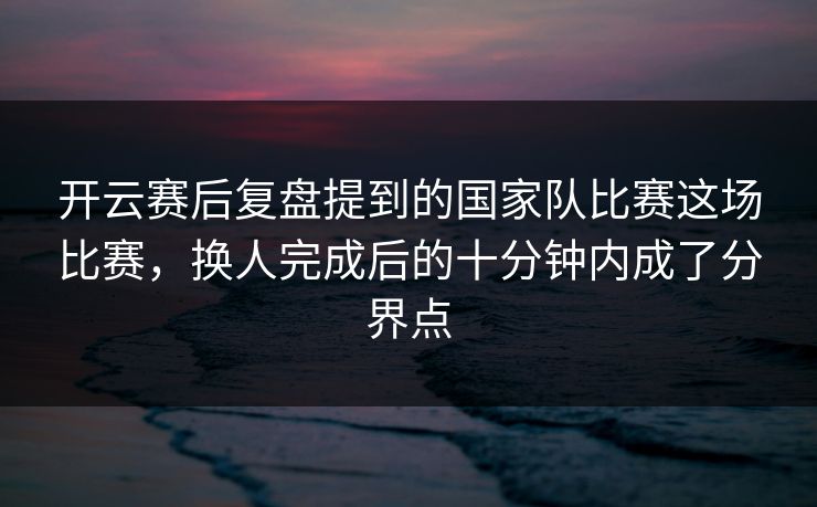 开云赛后复盘提到的国家队比赛这场比赛，换人完成后的十分钟内成了分界点