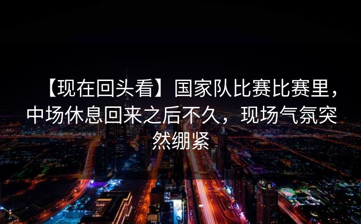 【现在回头看】国家队比赛比赛里，中场休息回来之后不久，现场气氛突然绷紧