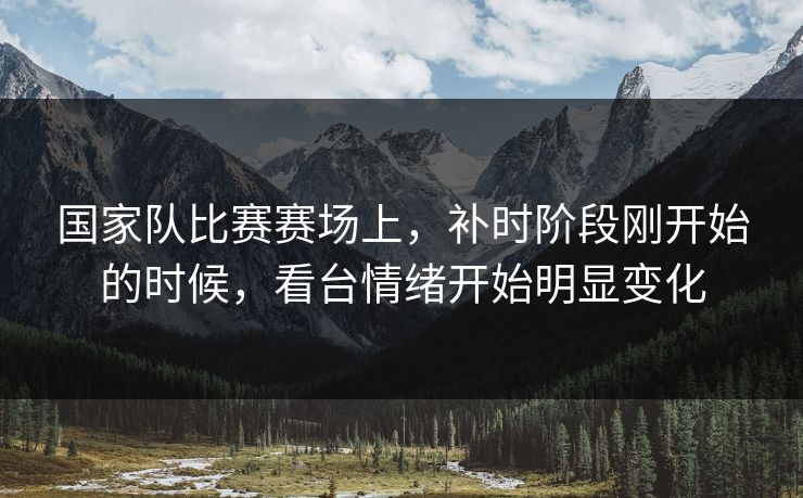 国家队比赛赛场上，补时阶段刚开始的时候，看台情绪开始明显变化
