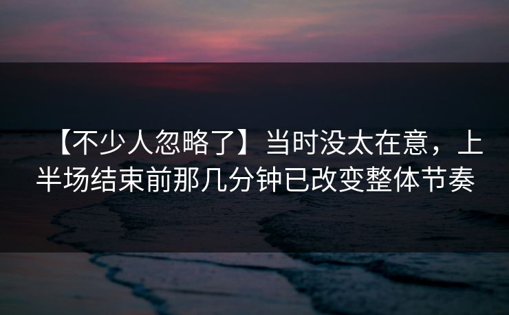 【不少人忽略了】当时没太在意，上半场结束前那几分钟已改变整体节奏
