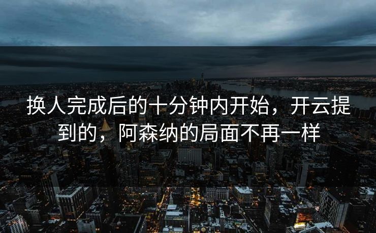 换人完成后的十分钟内开始，开云提到的，阿森纳的局面不再一样